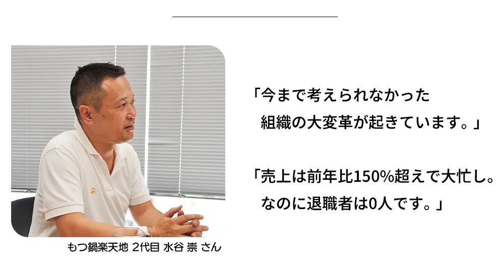 今まで考えられなかった 組織の大変革が起きています。売上は前年比150%超えで大忙し。なのに退職者は0人です。